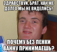 Здравствуй, брат. Как же долго мы не виделись! Почему без пенки ванну принимаешь?