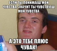 Если ты понимаеш мои чувства, значит ты чувствуеш мои чувства А это тебе плюс чувак!