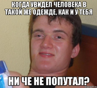 Когда увидел человека в такой же одежде, как и у тебя Ни че не попутал?