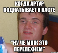 Когда артур подкатывает к насте "Ну че мож это перепехнем"