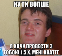 ну ти вопше я хочу провести з тобою 1,5 х. мені хватіт