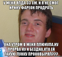 У меня ялда 33 см. И я не смог ирину фареон продрать Она утром в меня плюнула.ну прорва ну и бездна.кто ей такую лунку проковырял???