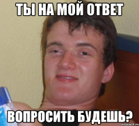 ты на мой ответ вопросить будешь?