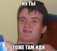 Ну ты Тоже там иди