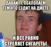 Давай те похлопаем тем кто ездит на джете И все равно стреляет сигареты