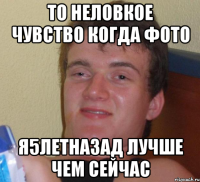 То неловкое чувство когда фото я5летназад лучше чем сейчас