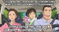 - соседи жалуются на нехватку соли в магазине. может соскребешь немного с подоконника? - Солнце заходит, наступает время демонов… мы должны держать барьер!