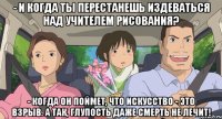 - и когда ты перестанешь издеваться над учителем рисования? - когда он поймет, что искусство - это взрыв. а так, Глупость даже смерть не лечит!