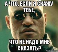 А что, если я скажу тебе, что не надо мне сказать?