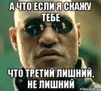 А ЧТО ЕСЛИ Я СКАЖУ ТЕБЕ ЧТО ТРЕТИЙ ЛИШНИЙ, НЕ ЛИШНИЙ