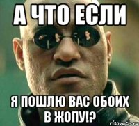 А что если я пошлю вас обоих в жопу!?