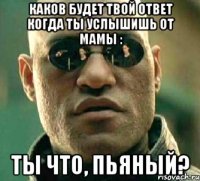 Каков будет твой ответ когда ты услышишь от мамы : ты что, пьяный?