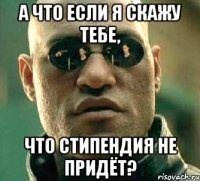 А что если я скажу тебе, что стипендия не придёт?