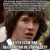 При общении, девушка интересуется, есть ли у Вас девушка, какие девушки Вам по вкусу, с кем раньше встречался. При этом, если при упоминании Ваших вкусов есть что-то, что есть в девушке, она будет смотреть в сторону взглядом "I'm WIN!". А что если она абсолютно не совпадёт?