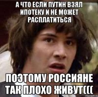 А что если Путин взял ипотеку и не может расплатиться поэтому россияне так плохо живут(((