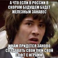 А что если в России в скором будущем будет железный занавес и нам придется заново создавать свои ПК и свой софт с играми.