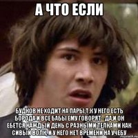 А что если Будков не ходит на пары,т.к у него есть борода и все бабы ему говорят - да,и он ебется каждый день с разными телками как сивый волк, и у него нет времени на учебу