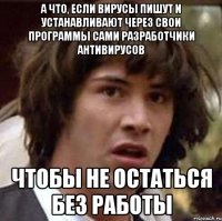 а что, если вирусы пишут и устанавливают через свои программы сами разработчики антивирусов чтобы не остаться без работы