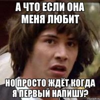 а что если она меня любит но просто ждёт когда я первый напишу?