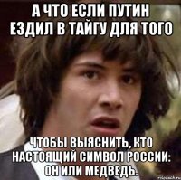 А ЧТО ЕСЛИ ПУТИН ЕЗДИЛ В ТАЙГУ ДЛЯ ТОГО ЧТОБЫ ВЫЯСНИТЬ, КТО НАСТОЯЩИЙ СИМВОЛ РОССИИ: ОН ИЛИ МЕДВЕДЬ.