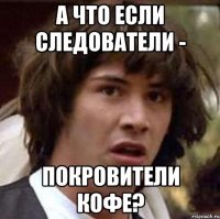 А ЧТО ЕСЛИ СЛЕДОВАТЕЛИ - ПОКРОВИТЕЛИ КОФЕ?