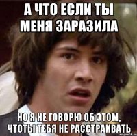 А что если ты меня заразила Но я не говорю об этом, чтоты тебя не расстраивать