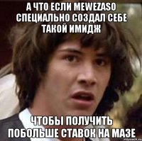 А что если mewezaso специально создал себе такой имидж чтобы получить побольше ставок на мазе