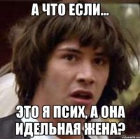 А что если... Это я псих, а она идельная жена?