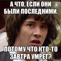 а что, если они были последними, потому что кто-то завтра умрет?