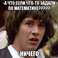 -А что если что-то задали по математике????? -Ничего.