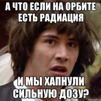 а что если на Орбите есть радиация и мы хапнули сильную дозу?