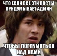 ЧТО ЕСЛИ ВСЕ ЭТИ ПОСТЫ ПРИДУМЫВАЕТ АДМИН ЧТОБЫ ПОГЛУМИТЬСЯ НАД НАМИ