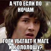 а что если по ночам гоги убегает к маге и к ололошу?