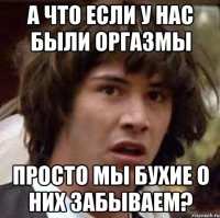 А что если у нас были оргазмы Просто мы бухие о них забываем?