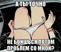 а ты точно не боишься потом проблем со мной?