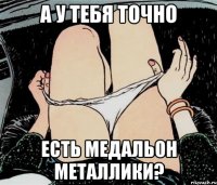 а у тебя точно есть медальон металлики?