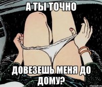 а ты точно довезешь меня до дому?