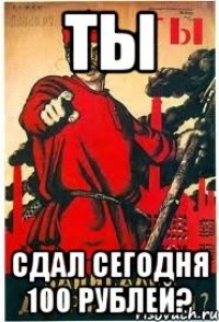 Ты сдал сегодня 100 рублей?