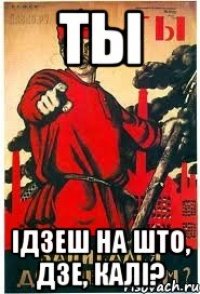 ТЫ ІДЗЕШ НА ШТО, ДЗЕ, КАЛІ?