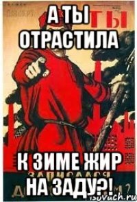 А ты отрастила к зиме жир на заду?!