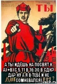  А ты идёшь на посвят к ах+вхс 5.11 в 16:30 в сдк? ДА? ну а я в тебе и не сомневался)