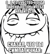 О_о, то чувство, когда парень, который тебе нравиться, сказал, что ты симпатичная: