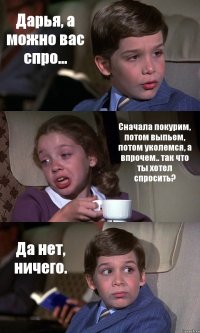 Дарья, а можно вас спро... Сначала покурим, потом выпьем, потом уколемся, а впрочем.. так что ты хотел спросить? Да нет, ничего.