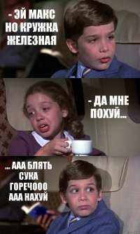 - ЭЙ МАКС НО КРУЖКА ЖЕЛЕЗНАЯ - ДА МНЕ ПОХУЙ... ... ААА БЛЯТЬ СУКА ГОРЕЧООО ААА НАХУЙ