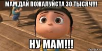 Мам дай пожалуйста 30 тысяч!!! Ну мам!!!