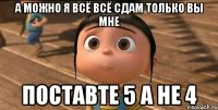 А можно я всё всё сдам только вы мне поставте 5 а не 4