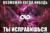 возможно когда-нибудь ты исправишься