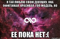 Я так люблю свою девушку, она офигенная, красивая, топ-модель, но ее пока нет:(