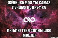 ЖЕНИЧКА МОЯ ТЫ САМАЯ ЛУЧШАЯ ПОДРУФКА ЛЮБЛЮ ТЕБЯ СОЛНЫШКО МОЕ:))))