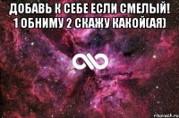 Добавь к себе если смелый! 1 обниму 2 скажу какой(ая) 